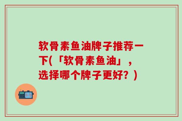 软骨素鱼油牌子推荐一下(「软骨素鱼油」，选择哪个牌子更好？)-第1张图片-氨糖科普网