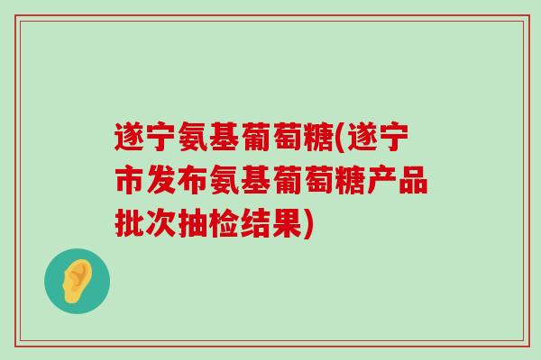 遂宁氨基葡萄糖(遂宁市发布氨基葡萄糖产品批次抽检结果)-第1张图片-氨糖科普网