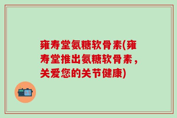 雍寿堂氨糖软骨素(雍寿堂推出氨糖软骨素,关爱您的关节健康)-第1张图片-氨糖科普网 雍寿堂氨糖软骨素(雍寿堂推出氨糖软骨素,关爱您的关节健康)-第1张图片-氨糖科普网