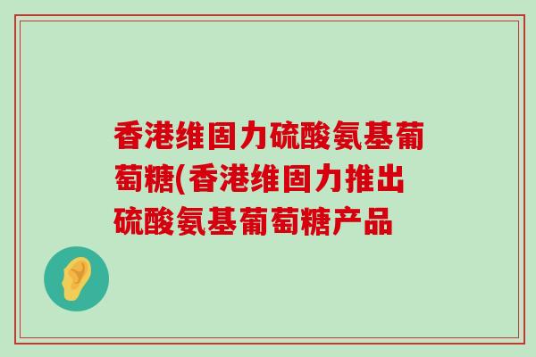 香港维固力硫酸氨基葡萄糖(香港维固力推出硫酸氨基葡萄糖产品-第1张图片-氨糖科普网 香港维固力硫酸氨基葡萄糖(香港维固力推出硫酸氨基葡萄糖产品-第1张图片-氨糖科普网