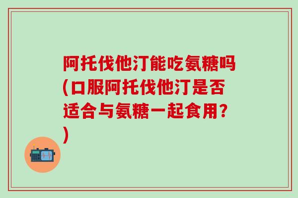 阿托伐他汀能吃氨糖吗(口服阿托伐他汀是否适合与氨糖一起食用?)-第1张图片-氨糖科普网 阿托伐他汀能吃氨糖吗(口服阿托伐他汀是否适合与氨糖一起食用?)-第1张图片-氨糖科普网
