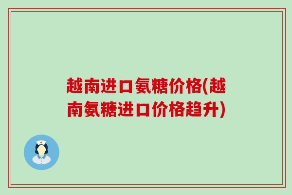 越南进口氨糖价格(越南氨糖进口价格趋升)-第1张图片-氨糖科普网