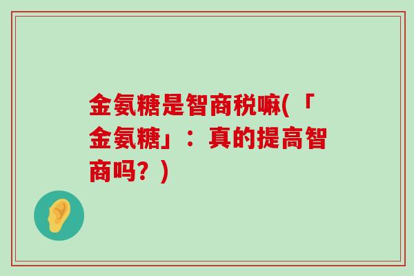 金氨糖是智商税嘛(「金氨糖」:真的提高智商吗?)-第1张图片-氨糖科普网 金氨糖是智商税嘛(「金氨糖」:真的提高智商吗?)-第1张图片-氨糖科普网