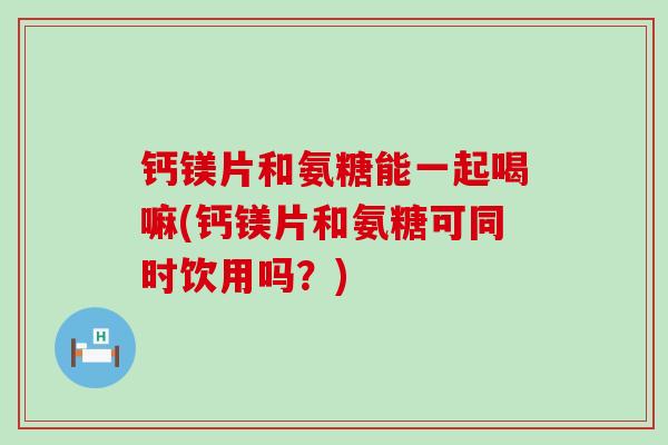 钙镁片和氨糖能一起喝嘛(钙镁片和氨糖可同时饮用吗？)-第1张图片-氨糖科普网