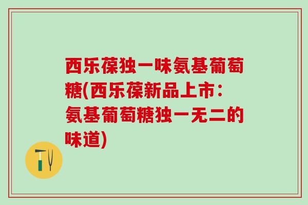 西乐葆独一味氨基葡萄糖(西乐葆新品上市：氨基葡萄糖独一无二的味道)-第1张图片-氨糖科普网