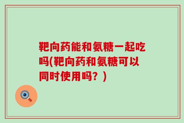 靶向药能和氨糖一起吃吗(靶向药和氨糖可以同时使用吗?)-第1张图片-氨糖科普网 靶向药能和氨糖一起吃吗(靶向药和氨糖可以同时使用吗?)-第1张图片-氨糖科普网