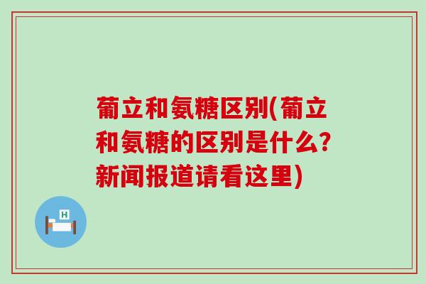 葡立和氨糖区别(葡立和氨糖的区别是什么？新闻报道请看这里)-第1张图片-氨糖科普网