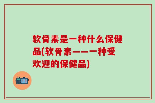软骨素是一种什么保健品(软骨素——一种受欢迎的保健品)-第1张图片-氨糖科普网