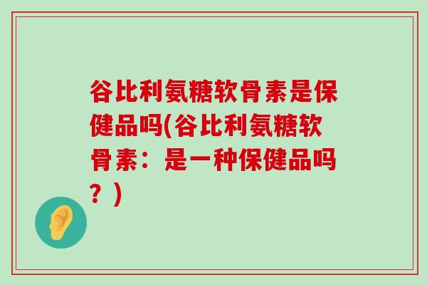 谷比利氨糖软骨素是保健品吗(谷比利氨糖软骨素:是一种保健品吗?)-第1张图片-氨糖科普网 谷比利氨糖软骨素是保健品吗(谷比利氨糖软骨素:是一种保健品吗?)-第1张图片-氨糖科普网