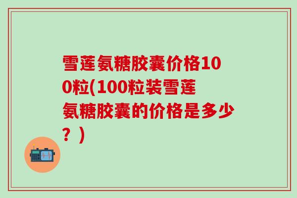 雪莲氨糖胶囊价格100粒(100粒装雪莲氨糖胶囊的价格是多少?)-第1张图片-氨糖科普网 雪莲氨糖胶囊价格100粒(100粒装雪莲氨糖胶囊的价格是多少?)-第1张图片-氨糖科普网