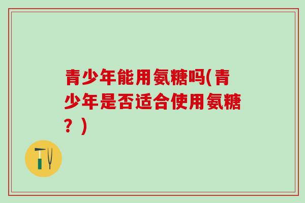 青少年能用氨糖吗(青少年是否适合使用氨糖?)-第1张图片-氨糖科普网 青少年能用氨糖吗(青少年是否适合使用氨糖?)-第1张图片-氨糖科普网