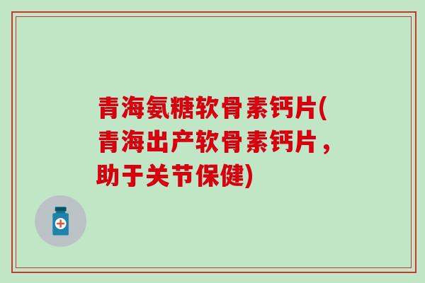 青海氨糖软骨素钙片(青海出产软骨素钙片，助于关节保健)-第1张图片-氨糖科普网