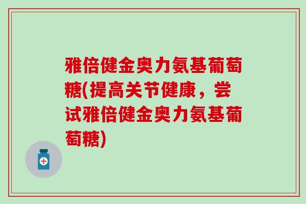 雅倍健金奥力氨基葡萄糖(提高关节健康,尝试雅倍健金奥力氨基葡萄糖)-第1张图片-氨糖科普网 雅倍健金奥力氨基葡萄糖(提高关节健康,尝试雅倍健金奥力氨基葡萄糖)-第1张图片-氨糖科普网