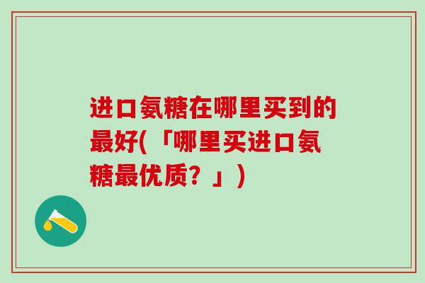 进口氨糖在哪里买到的最好(「哪里买进口氨糖最优质?」)-第1张图片-氨糖科普网 进口氨糖在哪里买到的最好(「哪里买进口氨糖最优质?」)-第1张图片-氨糖科普网