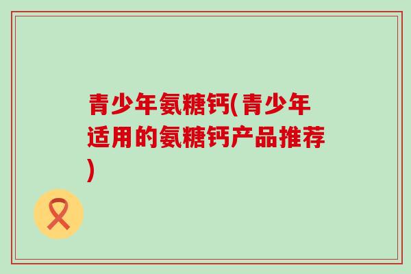 青少年氨糖钙(青少年适用的氨糖钙产品推荐)-第1张图片-氨糖科普网 青少年氨糖钙(青少年适用的氨糖钙产品推荐)-第1张图片-氨糖科普网