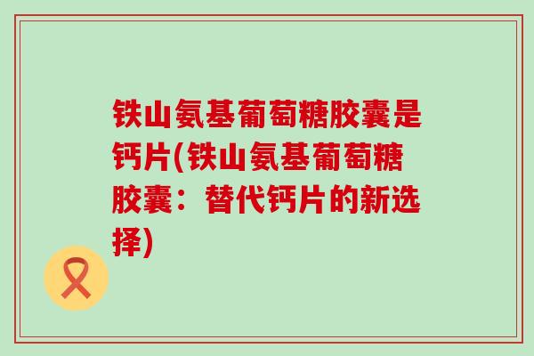 铁山氨基葡萄糖胶囊是钙片(铁山氨基葡萄糖胶囊:替代钙片的新选择)-第1张图片-氨糖科普网 铁山氨基葡萄糖胶囊是钙片(铁山氨基葡萄糖胶囊:替代钙片的新选择)-第1张图片-氨糖科普网