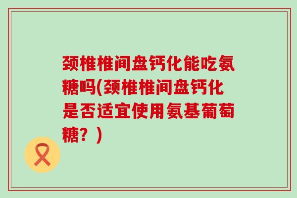 颈椎椎间盘钙化能吃氨糖吗(颈椎椎间盘钙化是否适宜使用氨基葡萄糖？)-第1张图片-氨糖科普网