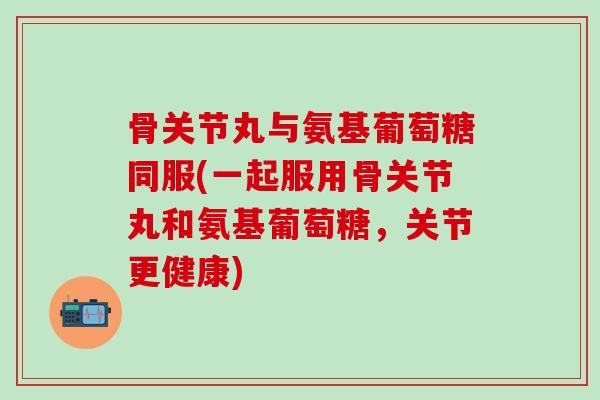 骨关节丸与氨基葡萄糖同服(一起服用骨关节丸和氨基葡萄糖，关节更健康)-第1张图片-氨糖科普网