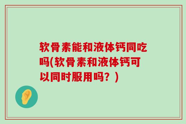 软骨素能和液体钙同吃吗(软骨素和液体钙可以同时服用吗？)-第1张图片-氨糖科普网