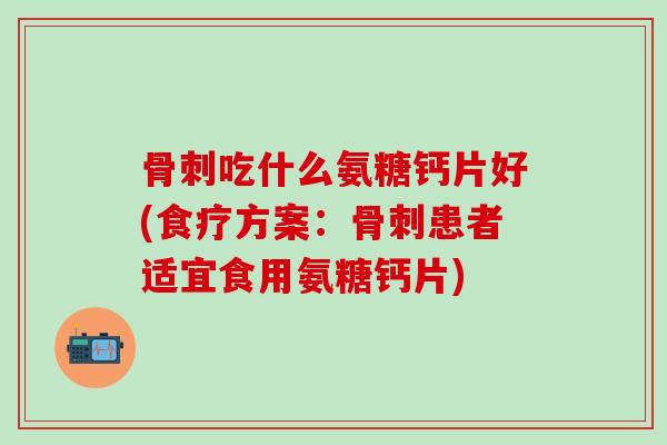 骨刺吃什么氨糖钙片好(食疗方案：骨刺患者适宜食用氨糖钙片)-第1张图片-氨糖科普网