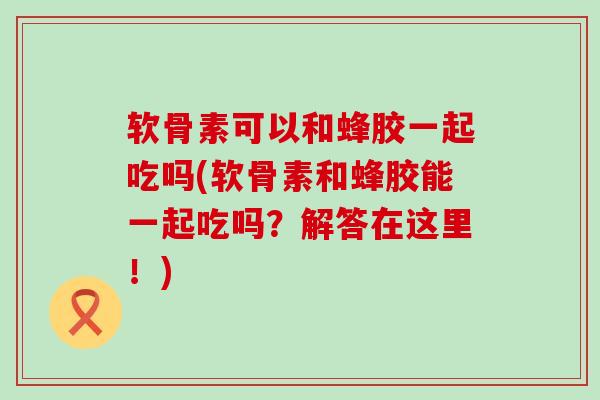软骨素可以和蜂胶一起吃吗(软骨素和蜂胶能一起吃吗？解答在这里！)-第1张图片-氨糖科普网