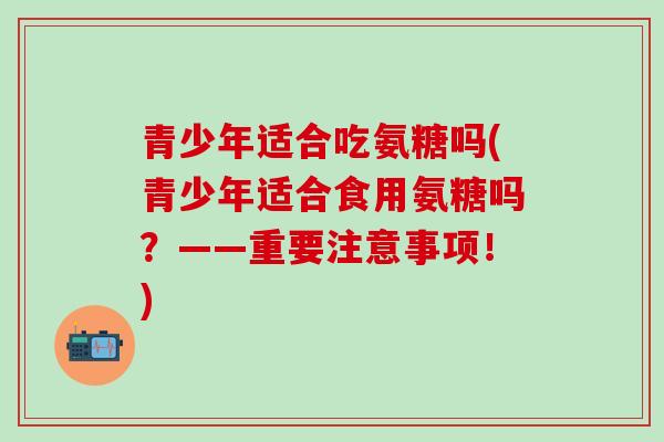 青少年适合吃氨糖吗(青少年适合食用氨糖吗?——重要注意事项!)-第1张图片-氨糖科普网 青少年适合吃氨糖吗(青少年适合食用氨糖吗?——重要注意事项!)-第1张图片-氨糖科普网