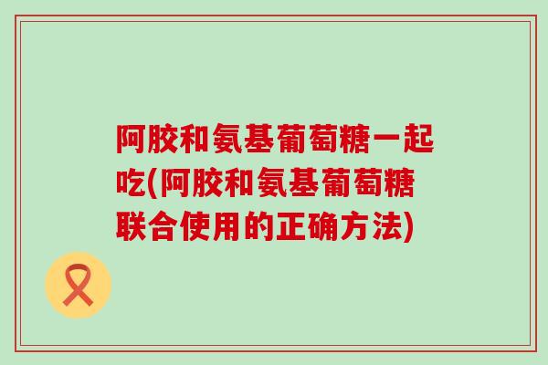阿胶和氨基葡萄糖一起吃(阿胶和氨基葡萄糖联合使用的正确方法)-第1张图片-氨糖科普网