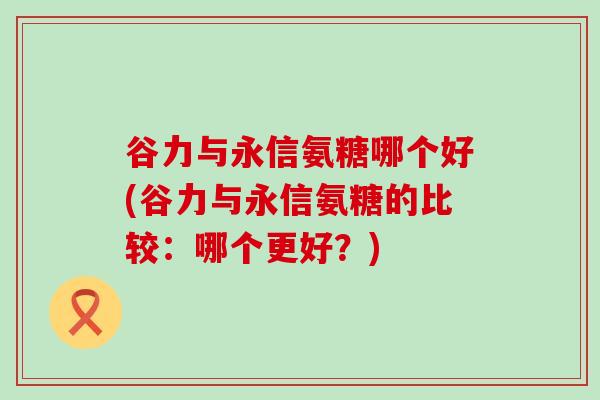 谷力与永信氨糖哪个好(谷力与永信氨糖的比较:哪个更好?)-第1张图片-氨糖科普网 谷力与永信氨糖哪个好(谷力与永信氨糖的比较:哪个更好?)-第1张图片-氨糖科普网