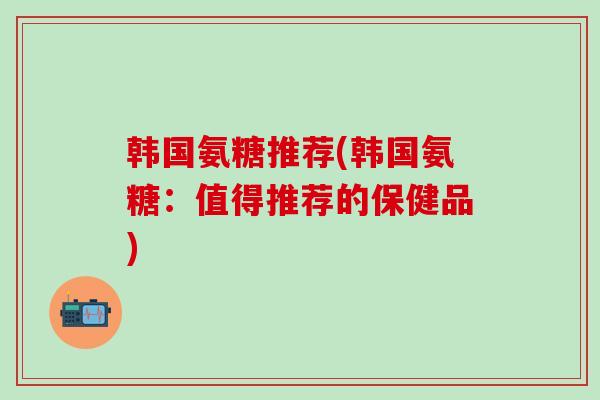 韩国氨糖推荐(韩国氨糖：值得推荐的保健品)-第1张图片-氨糖科普网