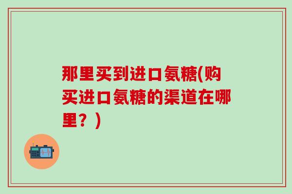 那里买到进口氨糖(购买进口氨糖的渠道在哪里?)-第1张图片-氨糖科普网 那里买到进口氨糖(购买进口氨糖的渠道在哪里?)-第1张图片-氨糖科普网
