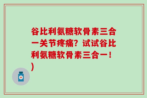 谷比利氨糖软骨素三合一关节疼痛？试试谷比利氨糖软骨素三合一！)-第1张图片-氨糖科普网