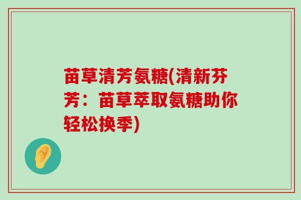 苗草清芳氨糖(清新芬芳:苗草萃取氨糖助你轻松换季)-第1张图片-氨糖科普网 苗草清芳氨糖(清新芬芳:苗草萃取氨糖助你轻松换季)-第1张图片-氨糖科普网