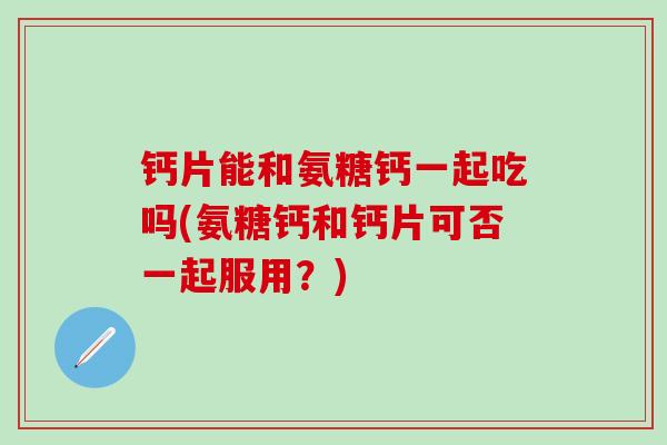 钙片能和氨糖钙一起吃吗(氨糖钙和钙片可否一起服用?)-第1张图片-氨糖科普网 钙片能和氨糖钙一起吃吗(氨糖钙和钙片可否一起服用?)-第1张图片-氨糖科普网