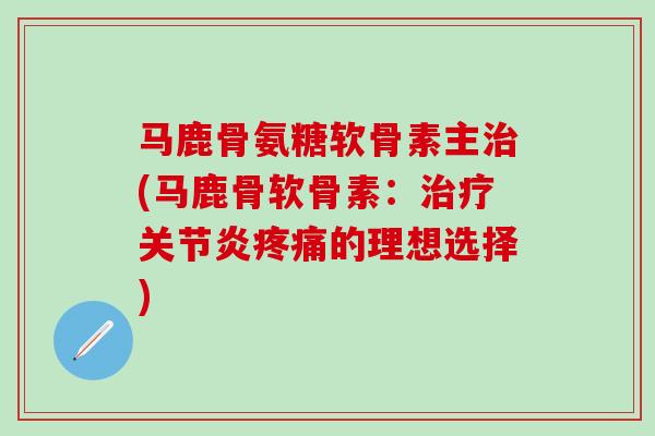 马鹿骨氨糖软骨素主治(马鹿骨软骨素：治疗关节炎疼痛的理想选择)-第1张图片-氨糖科普网