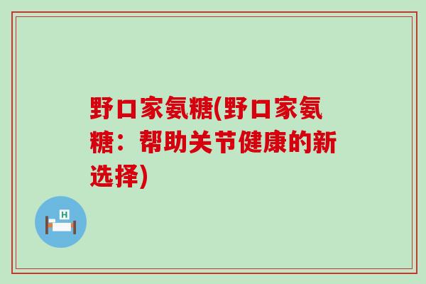 野口家氨糖(野口家氨糖:帮助关节健康的新选择)-第1张图片-氨糖科普网 野口家氨糖(野口家氨糖:帮助关节健康的新选择)-第1张图片-氨糖科普网