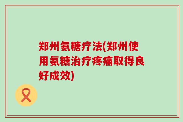 郑州氨糖疗法(郑州使用氨糖治疗疼痛取得良好成效)-第1张图片-氨糖科普网 郑州氨糖疗法(郑州使用氨糖治疗疼痛取得良好成效)-第1张图片-氨糖科普网