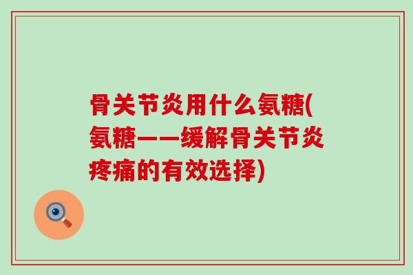 骨关节炎用什么氨糖(氨糖——缓解骨关节炎疼痛的有效选择)-第1张图片-氨糖科普网