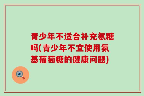 青少年不适合补充氨糖吗(青少年不宜使用氨基葡萄糖的健康问题)-第1张图片-氨糖科普网 青少年不适合补充氨糖吗(青少年不宜使用氨基葡萄糖的健康问题)-第1张图片-氨糖科普网