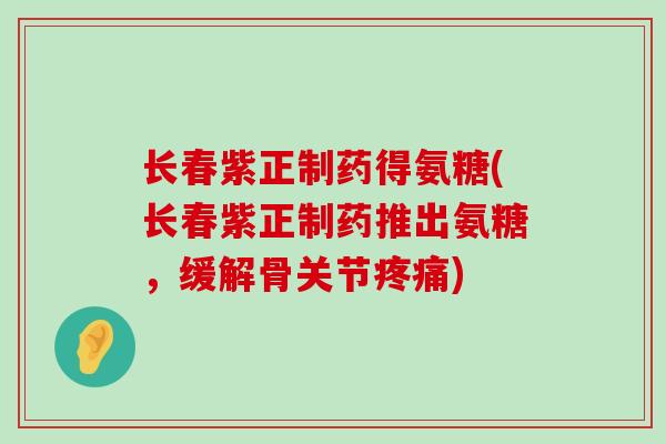 长春紫正制药得氨糖(长春紫正制药推出氨糖,缓解骨关节疼痛)-第1张图片-氨糖科普网 长春紫正制药得氨糖(长春紫正制药推出氨糖,缓解骨关节疼痛)-第1张图片-氨糖科普网