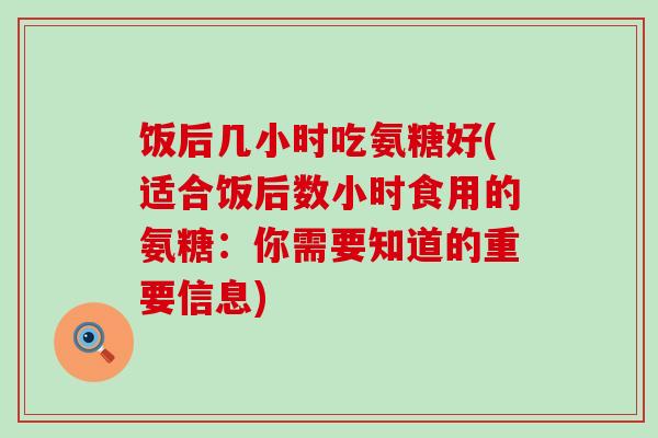 饭后几小时吃氨糖好(适合饭后数小时食用的氨糖:你需要知道的重要信息)-第1张图片-氨糖科普网 饭后几小时吃氨糖好(适合饭后数小时食用的氨糖:你需要知道的重要信息)-第1张图片-氨糖科普网