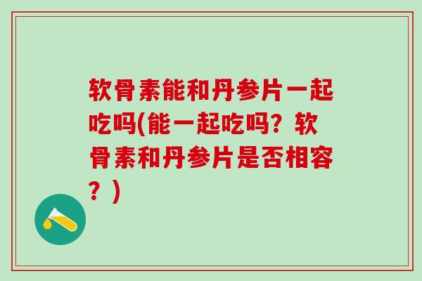 软骨素能和丹参片一起吃吗(能一起吃吗？软骨素和丹参片是否相容？)-第1张图片-氨糖科普网