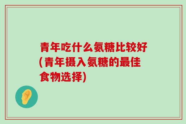 青年吃什么氨糖比较好(青年摄入氨糖的最佳食物选择)-第1张图片-氨糖科普网 青年吃什么氨糖比较好(青年摄入氨糖的最佳食物选择)-第1张图片-氨糖科普网
