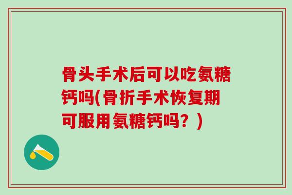 骨头手术后可以吃氨糖钙吗(骨折手术恢复期可服用氨糖钙吗?)-第1张图片-氨糖科普网 骨头手术后可以吃氨糖钙吗(骨折手术恢复期可服用氨糖钙吗?)-第1张图片-氨糖科普网