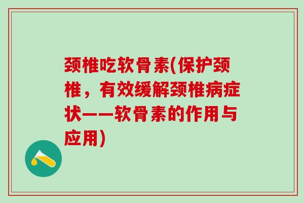 颈椎吃软骨素(保护颈椎，有效缓解颈椎病症状——软骨素的作用与应用)-第1张图片-氨糖科普网