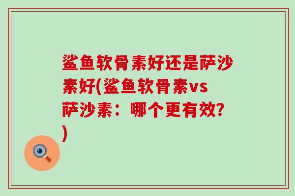 鲨鱼软骨素好还是萨沙素好(鲨鱼软骨素vs萨沙素:哪个更有效?)-第1张图片-氨糖科普网 鲨鱼软骨素好还是萨沙素好(鲨鱼软骨素vs萨沙素:哪个更有效?)-第1张图片-氨糖科普网