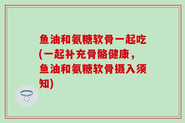 鱼油和氨糖软骨一起吃(一起补充骨骼健康,鱼油和氨糖软骨摄入须知)-第1张图片-氨糖科普网 鱼油和氨糖软骨一起吃(一起补充骨骼健康,鱼油和氨糖软骨摄入须知)-第1张图片-氨糖科普网