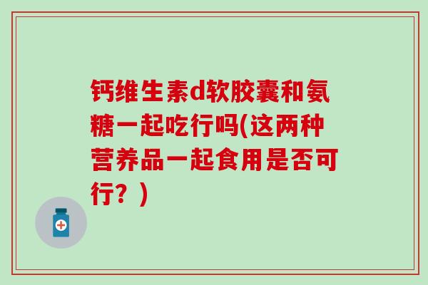 钙维生素d软胶囊和氨糖一起吃行吗(这两种营养品一起食用是否可行？)-第1张图片-氨糖科普网