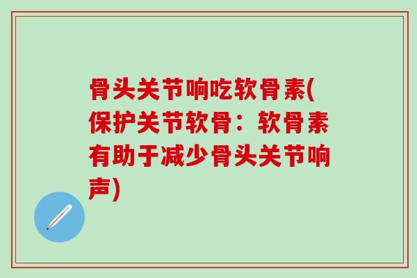 骨头关节响吃软骨素(保护关节软骨：软骨素有助于减少骨头关节响声)-第1张图片-氨糖科普网