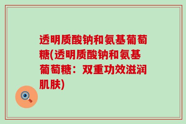透明质酸钠和氨基葡萄糖(透明质酸钠和氨基葡萄糖:双重功效滋润肌肤)-第1张图片-氨糖科普网 透明质酸钠和氨基葡萄糖(透明质酸钠和氨基葡萄糖:双重功效滋润肌肤)-第1张图片-氨糖科普网