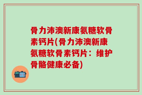 骨力沛澳新康氨糖软骨素钙片(骨力沛澳新康氨糖软骨素钙片：维护骨骼健康必备)-第1张图片-氨糖科普网